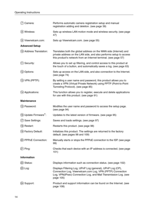 Page 14Operating Instructions
14
 Camera:Performs automatic camera registration setup and manual 
registration adding and deletion. (see page 
39)
 Wireless:Sets up wireless LAN motion mode and wireless security. (see page 
47)
 Viewnetcam.com:Sets up Viewnetcam.com. (see page 55)
Advanced Setup
 Address Translation:Translates both the global address on the WAN side (Internet) and 
private address on the LAN side, and also performs setup to access 
this products network from an Internet terminal. (see page...