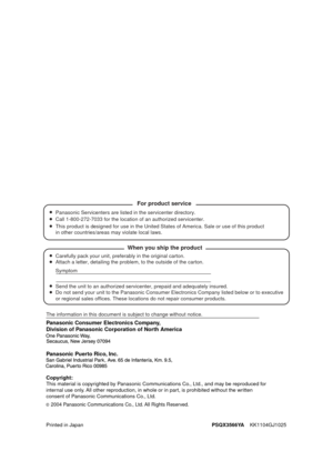 Page 142Panasonic Consumer Electronics Company, 
Division of Panasonic Corporation of North America
Printed in JapanPSQX3566YA
    KK1104GJ1025
2004 Panasonic Communications Co., Ltd. All Rights Reserved.
Panasonic Puerto Rico, Inc.
Carefully pack your unit, preferably in the original carton.
Attach a letter, detailing the problem, to the outside of the carton.
Symptom
The information in this document is subject to change without notice.
Send the unit to an authorized servicenter, prepaid and adequately insur\...