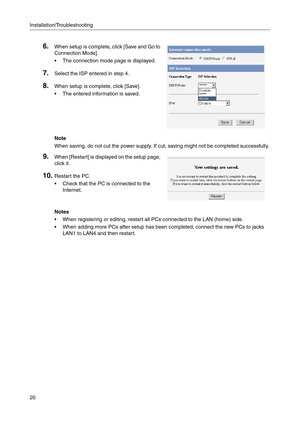 Page 162Installation/Troubleshooting
20
Notes
 When registering or editing, restart all PCs connected to the LAN (home) side.
 When adding more PCs after setup has been completed, connect the new PCs to jacks 
LAN1 to LAN4 and then restart.
6.When setup is complete, click [Save and Go to 
Connection 
Mode].
 The connection mode page is displayed.
7.Select the ISP entered in step 4.
8.When setup is complete, click [Save].
 The entered information is saved.
Note
When saving, do not cut the power supply. If...