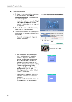 Page 166Installation/Troubleshooting
24
4.Check the connection.
1) To display the top page of this product start 
up the web browser, enter http://
bbhgw.webpage:8080 into the address 
bar, and press [Enter].
 In standard settings, if you enter http:/
/192.168.0.254:8080 into the web 
browsers address bar, the top page will 
be displayed.
2) Check that the camera indicator is shining 
green and click [Camera Portal].
3) Click a camera frame on the camera portal 
page, access the camera, and check that it 
is...