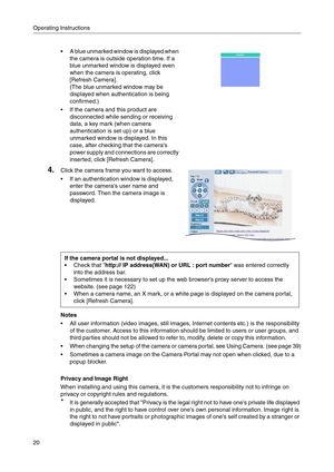 Page 20Operating Instructions
20
Notes
 All user information (video images, still images, Internet contents etc.) is the responsibility 
of the customer. Access to this information should be limited to users or user groups, and 
third parties should not be allowed to refer to, modify, delete or copy this information.
 When changing the setup of the camera or camera portal, see Using Camera. (see page 39)
 Sometimes a camera image on the Camera Portal may not open when clicked, due to a 
popup blocker....