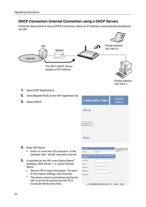 Page 24Operating Instructions
24
DHCP Connection (Internet Connection using a DHCP Server)
Follow the steps below to set up DHCP connection, where an IP address is automatically allocated by 
the ISP.
1.Select [ISP Registration].
2.Click [Register/Edit] on the ISP registration list.
3.Select DHCP.
4.Enter ISP Name.
 Enter no more than 20 characters. In the 
example right, abcde has been entered.
5.If specified by the ISP, enter Device Name*, 
Gateway, DNS Server 1,
 2, and/or Domain 
Name
.
 See the ISPs...