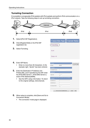 Page 30Operating Instructions
30
Tunneling Connection
It is possible to encapsulate IPv6 packets with IPv4 packets and perform IPv6 communication on a 
IPv4 network. Take the following steps to set up tunneling connection.
1.Select [IPv6 ISP Registration].
2.Click [Register/Edit] on the IPv6 ISP 
registration list.
3.Select Tunneling.
4.Enter ISP Name.
 Enter no more than 20 characters. In the 
example right, abcde has been entered.
5.Enter the Destination IP Address and 
Prefix(LAN)
, and if specified by the...