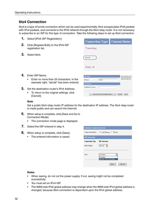 Page 32Operating Instructions
32
6to4 Connection
6to4 is a type of tunnel connection which can be used experimentally. 6to4 encapsulates IPv6 packets 
with IPv4 packets, and connects to the IPv6 network through the 6to4 relay router. It is not necessary 
to subscribe to an ISP for this type of connection. Take the following steps to set up 6to4 connection.
1.Select [IPv6 ISP Registration].
2.Click [Register/Edit] on the IPv6 ISP 
registration list.
3.Select 6to4.
4.Enter ISP Name.
 Enter no more than 20...