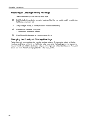 Page 68Operating Instructions
68
Modifying or Deleting Filtering Headings
1.Click Packet Filtering on the security setup page.
2.Click Modify/Delete under the operation heading of the filter you want to modify or delete from 
the filtering parameters list
.
3.Click [Modify] to modify, or [Delete] to delete the selected heading.
4.When setup is complete, click [Save].
 The entered information is saved.
5.When [Restart] is displayed on the setup page, click it.
Changing the Priority of Filtering Headings
Packet...