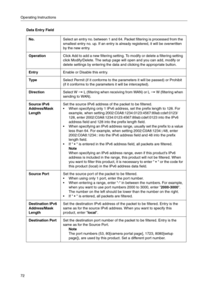 Page 72Operating Instructions
72
Data Entry Field
No.Select an entry no. between 1 and 64. Packet filtering is processed from the 
smallest entry no. up. If an entry is already registered, it will be overwritten 
by the new entry.
OperationClick Add to add a new filtering setting. To modify or delete a filtering setting 
click Modify/Delete. The setup page will open and you can add, modify or 
delete settings by entering the data and clicking the appropriate button.
EntryEnable or Disable this entry.
Ty p...