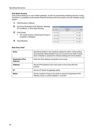 Page 84Operating Instructions
84
IPv6 Static Routing
This product allows you to set 4 stable gateways, as well as automatically selecting dynamic routing. 
Therefore it is possible to build several networks working under this product, and set a flexible routing 
system.
Data Entry Field
1.Click Routing in Options.
2.Set Entry, Destination IPv6 Address, Gateway, 
I/F and Metric, in IPv6 Static Routing
.
3.Click [Save].
 The restart window indicating that setup is 
complete is displayed.
4.Click [Restart]....