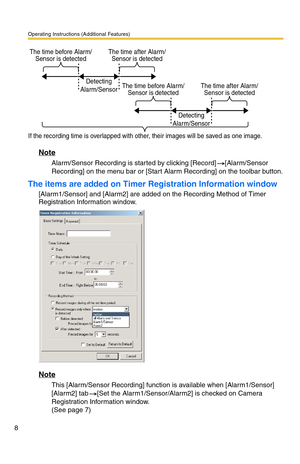 Page 8Operating Instructions (Additional Features)
8
Note
Alarm/Sensor Recording is started by clicking [Record] [Alarm/Sensor 
Recording] on the menu bar or [Start Alarm Recording] on the toolbar button.
The items are added on Timer Registration Information window
[Alarm1/Sensor] and [Alarm2] are added on the Recording Method of Timer 
Registration Information window.
Note
This [Alarm/Sensor Recording] function is available when [Alarm1/Sensor] 
[Alarm2] tab [Set the Alarm1/Sensor/Alarm2] is checked on Camera...