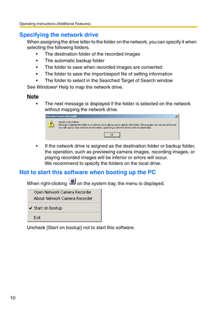 Page 10Operating Instructions (Additional Features)
10
Specifying the network drive
When assigning the drive letter to the folder on the network, you can specify it when 
selecting the following folders.
 The destination folder of the recorded images
 The automatic backup folder
 The folder to save when recorded images are converted
 The folder to save the import/export file of setting information
 The folder to select in the Searched Target of Search window
See Windows
® Help to map the network drive....