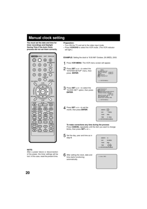 Page 2020
4
Manual clock setting
You must set the date and time for
timer recordings and Daylight
Saving Time if the Auto Clock
process did not set them correctly.
Press SET + or Ð to set the
month, then press ENTER.
2
3
Press SET + or Ð to select the
ÒCLOCK SETÓ option, then press
ENTER.
After a power failure or disconnection
of the power, the timer settings will be
lost. In this case, reset the present time. NOTE:
1Press VCR MENU. The VCR menu screen will appear.
5Set the day, year and time as in
step 4....