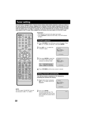 Page 2222
3
Tuner setting
This DVD/VCR is equipped with a channel memory feature which allows channels to skip up or down to
the next channel set into memory, skipping over unwanted channels. Before selecting channels, they
must be programmed into the DVD/VCRÕs memory. In addition to normal VHF and UHF channels, this DVD/
VCR can receive up to 113 Cable TV channels. To use this DVD/VCR with an antenna, set the TV/CATV
menu option to the TV mode. When shipped from the factory, this menu option is in the CATV...