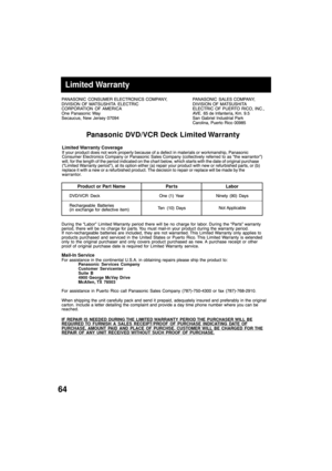 Page 6464
PANASONIC CONSUMER ELECTRONICS COMPANY,
DIVISION OF MATSUSHITA ELECTRIC
CORPORATION OF AMERICA
One Panasonic Way
Secaucus, New Jersey 07094PANASONIC SALES COMPANY,
DIVISION OF MATSUSHITA
ELECTRIC OF PUERTO RICO, INC.,
AVE. 65 de Infanter’a, Km. 9.5
San Gabriel Industrial Park
Carolina, Puerto Rico 00985
Panasonic DVD/VCR Deck Limited Warranty
Limited Warranty CoverageIf your product does not work properly because of a defect in materials or workmanship, Panasonic
Consumer Electronics Company or...