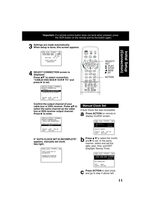 Page 1111
3
Settings are made automatically.
When setup is done, this screen appears.
9 /29 / 20 0 2  SUN    2 : 20PMDST : ONSETT I NG  :   CH   10
AUTO  CLOCK  SET
     COMPLETED
VCR     C / A      CLOCK        CH
If “AUTO CLOCK SET IS INCOMPLETE”
appears, manually set clock.
See right.
AUTO  CLOCK  SET  IS
INCOMPLETE
PLEASE SET CLOCK BY
PRESSING ACTION KEY
VCR     C / A       CLOCK       CH
Confirm the output channel of your
cable box or DSS receiver. Press  to
select the same channel as the cable
box or DSS...