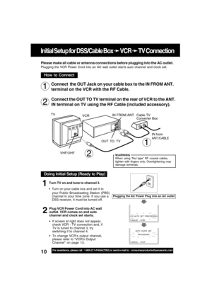 Page 1010For assistance, please call : 1-800-211-PANA(7262) or send e-mail to : consumerproducts@panasonic.com
Initial Setup for DSS/Cable Box 
➛ ➛➛ ➛
➛ VCR 
➛ ➛➛ ➛
➛ TV Connection
Connect  the OUT Jack on your cable box to the IN FROM ANT.
terminal on the VCR with the RF Cable.
Connect the OUT TO TV terminal on the rear of VCR to the ANT.
IN terminal on TV using the RF Cable (included accessory).
2
1
Please make all cable or antenna connections before plugging into the AC outlet.
Plugging the VCR Power Cord...