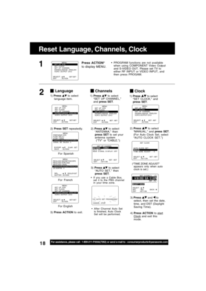 Page 1818For assistance, please call : 1-800-211-PANA(7262) or send e-mail to : consumerproducts@panasonic.com
SELECT :              EXIT         : ACTION SET : SET
                MENU
SET  UP  VCR
SET  CLOCK
SET  UP  CHANNEL
IDIOMA/LANGUE : ENGLISH
VCR’S OUTPUT CH:3
Clock
2)Press  to select
“MANUAL,” and press SET.
(For Auto Clock Set, select
“AUTO CLOCK SET.”)
3) Press 
 and  to
select, then set the date,
time, and DST (Daylight
Saving Time).
4) Press ACTION to 
startClock and exit this
mode.
(“TIME ZONE...