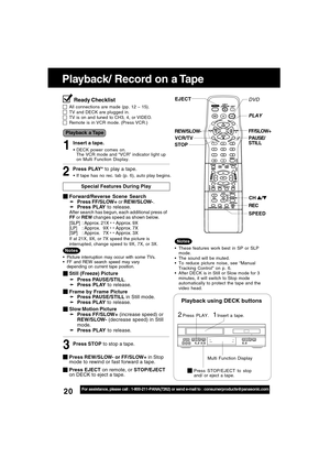 Page 2020For assistance, please call : 1-800-211-PANA(7262) or send e-mail to : consumerproducts@panasonic.com
Playback/ Record on a Tape
PAUSE/
STILL REW/SLOW-
STOPFF/SLOW+
EJECT
Insert a tape.21
Playback using DECK buttons
Press PLAY.
CH /
SPEED REC
VCR/TV
PLAY
Multi Function Display
Press STOP/EJECT to stop
and/ or eject a tape.
DVDReady Checklist
All connections are made (pp. 12 ~ 15).TV and DECK are plugged in.TV is on and tuned to CH3, 4, or VIDEO.Remote is in VCR mode. (Press VCR.)
Insert a tape.
DECK...