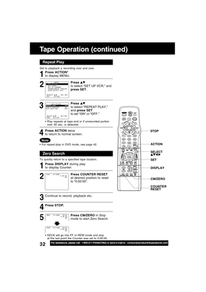 Page 3232For assistance, please call : 1-800-211-PANA(7262) or send e-mail to : consumerproducts@panasonic.com
Tape Operation (continued)
Repeat Play
Set to playback a recording over and over.
Zero Search
To quickly return to a specified tape location.
Continue to record, playback etc.
Press STOP.
DECK will go into FF or REW mode and stop
at the last point the Counter was set to 0:00:00.
5 4 3 2 1 32 1
SELECT :              EXIT         : ACTION    SET : SET
                MENU
SET  UP  VCR
SET  CLOCK
SET  UP...