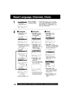 Page 1818For assistance, please call : 1-800-211-PANA(7262) or send e-mail to : consumerproducts@panasonic.com
SELECT :              EXIT         : ACTION SET : SET
                MENU
SET  UP  VCR
SET  CLOCK
SET  UP  CHANNEL
IDIOMA/LANGUE : ENGLISH
VCR’S OUTPUT CH:3
Clock
2)Press  to select
“MANUAL,” and press SET.
(For Auto Clock Set, select
“AUTO CLOCK SET.”)
3)Press 
 and  to
select, then set the date,
time, and DST (Daylight
Saving Time).
4)Press ACTION to 
startClock and exit this
mode.
(“TIME ZONE...