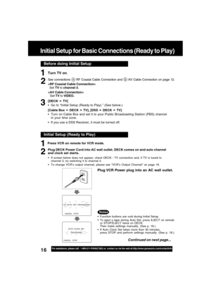 Page 1616For assistance, please call : 1-800-211-PANA(7262) or, contact us via the web at:http://www.panasonic.com/contactinfo
Before doing Initial Setup
Initial Setup for Basic Connections (Ready to Play)
Turn TV on.
See connections a RF Coaxial Cable Connection and b AV Cable Connection on page 12.

  Set TV to channel 3.

Set TV to VIDEO.
[DECK 
➛ ➛➛ ➛
➛ TV]
  Go to “Initial Setup (Ready to Play).” (See below.)
[Cable Box 
➛ ➛➛ ➛
➛ DECK 
➛ ➛➛ ➛
➛ TV], [DSS 
➛ ➛➛ ➛
➛ DECK 
➛ ➛➛ ➛
➛ TV]
  Turn on Cable Box...