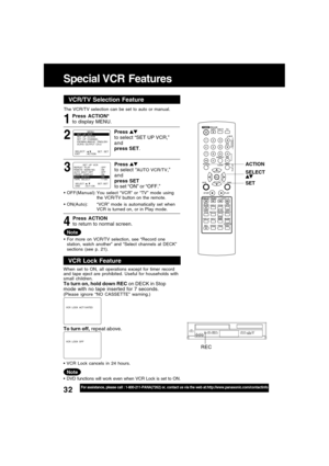 Page 3232For assistance, please call : 1-800-211-PANA(7262) or, contact us via the web at:http://www.panasonic.com/contactinfo
Special VCR  Features
ACTION
SET SELECT
REC
VCR/TV Selector FeatureVCR/TV Selection Feature
The VCR/TV selection can be set to auto or manual.
3 1
Press ACTION*
to display MENU.
Press 
to select “AUTO VCR/TV,”
and
press SET
to set “ON” or “OFF.”
Press ACTION
to return to normal screen.
4
Note
OFF(Manual):You select “VCR” or “TV” mode using
the VCR/TV button on the remote....