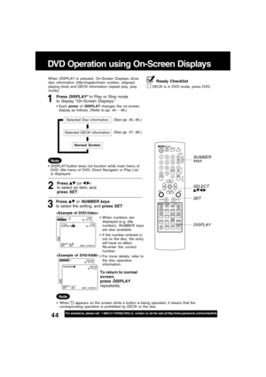 Page 4444For assistance, please call : 1-800-211-PANA(7262) or, contact us via the web at:http://www.panasonic.com/contactinfo
DVD Operation using On-Screen Displays
1Press DISPLAY* in Play or Stop mode
to display “On-Screen Displays.”
When DISPLAY is pressed, On-Screen Displays show
disc information (title/chapter/track number, elapsed
playing time) and DECK information (repeat play, play
mode).
Each press of 
DISPLAY changes the on-screen
display as follows. (Refer to pp. 44 ~ 48.)
Note
3
Press  or NUMBER...