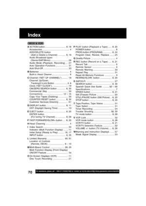 Page 7070For assistance, please call : 1-800-211-PANA(7262) or, contact us via the web at:http://www.panasonic.com/contactinfo
Index
AACTION button ................................. 8, 18
Accessories............................................ 4
ADD/DELETE button
  (Add or Delete a Channel)............ 8, 19
Audio Broadcast types
  (Stereo/SAP/Mono)............................ 2 6
Audio Mode (Playback, Recording) .... 2 7
Auto Operation Functions .................... 3 1
Auto Shut-Off...