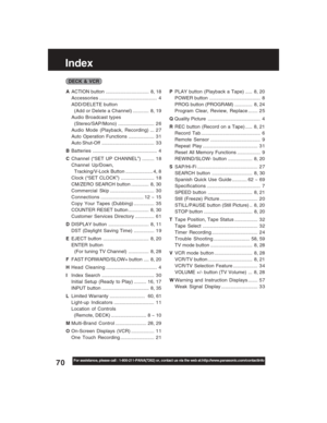 Page 7070For assistance, please call : 1-800-211-PANA(7262) or, contact us via the web at:http://www.panasonic.com/contactinfo
Index
AACTION button ................................ 8, 18
Accessories........................................... 4
ADD/DELETE button
  (Add or Delete a Channel)............ 8, 19
Audio Broadcast types
  (Stereo/SAP/Mono)........................... 2 6
Audio Mode (Playback, Recording) ... 2 7
Auto Operation Functions ................... 3 1
Auto Shut-Off...