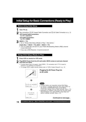 Page 1616For assistance, please call : 1-800-211-PANA(7262) or send e-mail to : consumerproducts@panasonic.com
Before doing Initial Setup
Initial Setup for Basic Connections (Ready to Play)
Turn TV on.
See connections a RF Coaxial Cable Connection and b AV Cable Connection on p. 12.

  Set TV to channel 3.

Set TV to VIDEO.
[DECK 
➛ ➛➛ ➛
➛ TV]
  Go to “Doing Initial Setup (Ready to Play).” (See below.)
[Cable Box 
➛ ➛➛ ➛
➛ DECK 
➛ ➛➛ ➛
➛ TV], [DSS 
➛ ➛➛ ➛
➛ DECK 
➛ ➛➛ ➛
➛ TV]
  Turn on Cable Box and set it to...