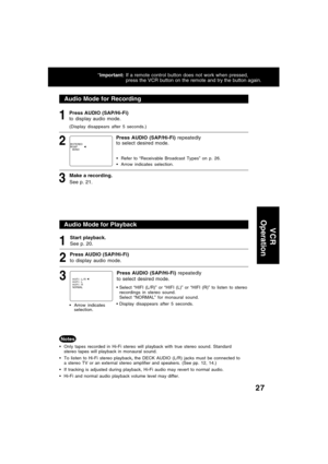 Page 2727
Audio Mode for Recording
1
2
Make a recording.
See p. 21.3
Audio Mode for Playback
Start playback.
See p. 20.
Only tapes recorded in Hi-Fi stereo will playback with true stereo sound. Standard
stereo tapes will playback in monaural sound.
To listen to Hi-Fi stereo playback, the DECK AUDIO (L/R) jacks must be connected to
a stereo TV or an external stereo amplifier and speakers. (See pp. 12, 14.)
If tracking is adjusted during playback, Hi-Fi audio may revert to normal audio.
Hi-Fi and normal audio...