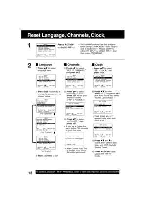 Page 1818For assistance, please call : 1-800-211-PANA(7262) or, contact us via the web at:http://www.panasonic.com/contactinfo
Clock
2)Press  to select
“MANUAL,” and press SET.
(For Auto Clock Set, select
“AUTO CLOCK SET.”)
3) Press 
 and  to
select, then set the date,
time, and DST (Daylight
Saving Time).
4) Press ACTION to 
startClock and exit this
mode.
(“TIME ZONE ADJUST”
appears only when auto
clock is set.)
Language
2)Press SET repeatedly to
change language item as
shown below.
For English For Spanish
For...