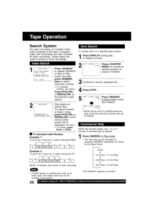 Page 3030For assistance, please call : 1-800-211-PANA(7262) or, contact us via the web at:http://www.panasonic.com/contactinfo
Commercial Skip
DECK fast forwards (skips) over 1, 2, or 3
minutes of recorded tape as desired.
1Press CM/ZERO in Play mode.
    PLAY
1st  Press
2nd Press
3rd  Press1 min Skip
2 min Skip
3 min Skip
No indication appears on-screen. The skip time can be changed by
pressing CM/ZERO repeatedly as shown
by the figure below.
Index Search
Note
If Index Search is started very close to an...