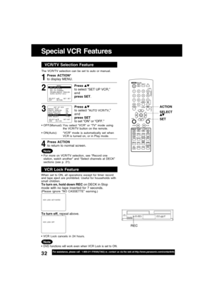 Page 3232For assistance, please call : 1-800-211-PANA(7262) or, contact us via the web at:http://www.panasonic.com/contactinfo
Special VCR  Features
ACTION
SET SELECT
REC
VCR/TV Selector FeatureVCR/TV Selection Feature
The VCR/TV selection can be set to auto or manual.
3 1
Press ACTION*
to display MENU.
Press 
to select “AUTO VCR/TV,”
and
press SET
to set “ON” or “OFF.”
Press ACTION
to return to normal screen.
4
Note
OFF(Manual):You select “VCR” or “TV” mode using
the VCR/TV button on the remote....