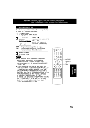 Page 5555
*Important:If a remote control button does not work when pressed,
press the DVD button on the remote and try the button again.
PROGRESSIVE OUT (DVD only)
SET ACTION
SELECT
PROGRESSIVE OUT
1
Press to select “PROGRESSIVE
OUT,” and
press 
SET repeatedly
for mode. (See below.)
2
OFF:Progressive scan signal is not output.
ON:Progressive scan signal is output from the
Component Video Output Connector. Sets the Component Video Output Connector (p. 10, 13)
to output the Progressive scan signal.
3Press ACTION...