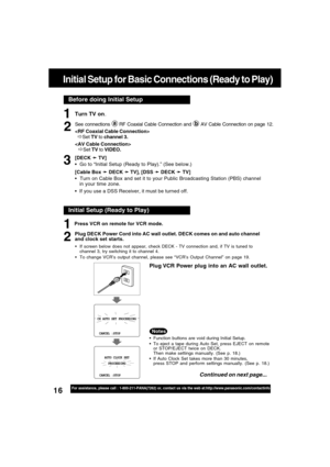 Page 1616For assistance, please call : 1-800-211-PANA(7262) or, contact us via the web at:http://www.panasonic.com/contactinfo
Before doing Initial Setup
Initial Setup for Basic Connections (Ready to Play)
Turn TV on.
See connections  RF Coaxial Cable Connection and  AV Cable Connection on page 12.

  
ÖSet TV to channel 3.

ÖSet TV to VIDEO.
[DECK 
➛ ➛➛ ➛
➛ TV]
  Go to “Initial Setup (Ready to Play).” (See below.)
[Cable Box 
➛ ➛➛ ➛
➛ DECK 
➛ ➛➛ ➛
➛ TV], [DSS 
➛ ➛➛ ➛
➛ DECK 
➛ ➛➛ ➛
➛ TV]
  Turn on Cable Box...