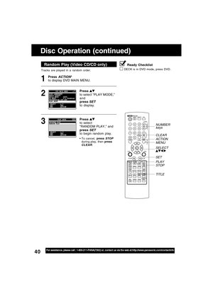 Page 4040For assistance, please call : 1-800-211-PANA(7262) or, contact us via the web at:http://www.panasonic.com/contactinfo
Tracks are played in a random order.
Random Play (Video CD/CD only)
Press ACTION*
to display DVD MAIN MENU.1
Disc Operation (continued)
Press 
to select “PLAY MODE,”
and
press 
SET
to display.
2
Press to select
“RANDOM PLAY,” and
press 
SETto begin random play.
To cancel, press STOPduring play, then pressCLEAR.
3
Ready Checklist
DECK is in DVD mode, press DVD.
MENU
STOP PLAY NUMBER...