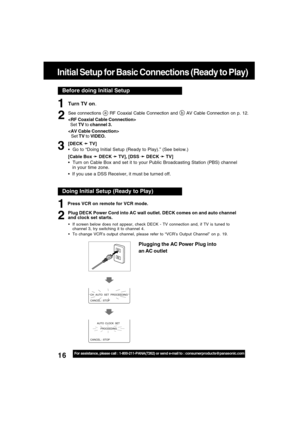Page 1616For assistance, please call : 1-800-211-PANA(7262) or send e-mail to : consumerproducts@panasonic.com
Before doing Initial Setup
Initial Setup for Basic Connections (Ready to Play)
Turn TV on.
See connections a RF Coaxial Cable Connection and b AV Cable Connection on p. 12.

  Set TV to channel 3.

Set TV to VIDEO.
[DECK 
➛ ➛➛ ➛
➛ TV]
  Go to “Doing Initial Setup (Ready to Play).” (See below.)
[Cable Box 
➛ ➛➛ ➛
➛ DECK 
➛ ➛➛ ➛
➛ TV], [DSS 
➛ ➛➛ ➛
➛ DECK 
➛ ➛➛ ➛
➛ TV]
  Turn on Cable Box and set it to...