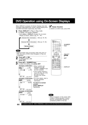 Page 4444For assistance, please call : 1-800-211-PANA(7262) or, contact us via the web at:http://www.panasonic.com/contactinfo
DVD Operation using On-Screen Displays
1Press DISPLAY* in Play or Stop mode
to display “On-Screen Displays.”
When DISPLAY is pressed, On-Screen Displays show disc
information (title/chapter/track number, elapsed playing time)
and DECK information (repeat play, play mode).
Each press of 
DISPLAY changes the on-screen
display as follows. (Refer to pp. 44 ~ 48.)
3
Press  or NUMBER keys
to...