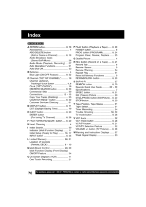 Page 7070For assistance, please call : 1-800-211-PANA(7262) or, contact us via the web at:http://www.panasonic.com/contactinfo
Index
DECK & VCR
AACTION button ................................. 8, 18
Accessories............................................ 4
ADD/DELETE button
  (Add or Delete a Channel)............ 8, 19
Audio Broadcast types
  (Stereo/SAP/Mono)............................ 2 6
Audio Mode (Playback, Recording) .... 2 7
Auto Operation Functions .................... 3 1
Auto Shut-Off...