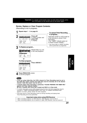 Page 2525ducts@panasonic.com
To Replace program...
To Clear program...
Review, Replace or Clear Program Contents:
(Recording is not in progress)
or
CANCEL   : ADD / DLT SELECT   1-8 :               
ENTER     : SET
EXIT         : PROG
P  DT  START    STOP    CH  SPD1    7     9 : 00A 12 : 00A   08     SP2     8  10 : 00P  12 : 00P    02    SP3   10    8 : 00P    9 : 00P   10    SP4   SU    9 : 00P  10 : 00P    L1    LP
CANCEL   : ADD / DLT SELECT   1-8 :               
ENTER     : SET
EXIT         : PROG
P  DT...