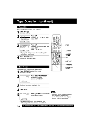 Page 3636For assistance, please call : 1-800-211-PANA(7262) or send e-mail to : consumerproducts@panasonic.com
Tape Operation (continued)
Repeat Play
Set to playback a recording over and over.
Zero Search
To quickly return to a specified tape location.
Continue to record, playback etc.
Press STOP.
DECK will go into FF or REW mode and stop
at the last point the Counter was set to 0:00:00.
5 4 3 2 1 32 1
SELECT :              EXIT         : ACTION    SET : SET
                MENU
SET  UP  DVD
SET  UP  VCR
SET...