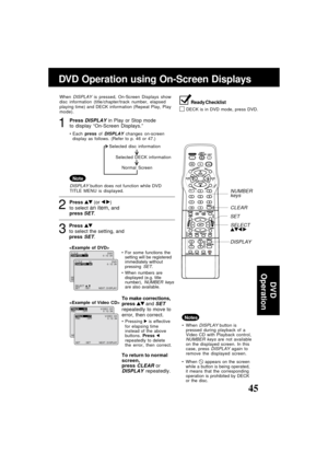 Page 4545ucts@panasonic.com
1Press DISPLAY in Play or Stop mode
to display “On-Screen Displays.”
When DISPLAY is pressed, On-Screen Displays show
disc information (title/chapter/track number, elapsed
playing time) and DECK information (Repeat Play, Play
mode).
Each press of 
DISPLAY changes on-screen
display as follows. (Refer to p. 46 or 47.)
Ready Checklist
DECK is in DVD mode, press DVD.
DISPLAY button does not function while DVD
TITLE MENU is displayed.
Note
3
Press 
to select the setting, and
press 
SET....