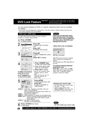 Page 4848For assistance, please call : 1-800-211-PANA(7262) or send e-mail to : consumerproducts@panasonic.com
1
DVD Lock  (DVD only)
LEVEL 0 : LOCK ALL, Playback of all DVDs, CDs and
Video CDs is prohibited.
(Use to prohibit play of mature theme DVDs not
encoded with rating level.)
LEVEL 1 : mature theme DVDs
LEVEL 2 : DVDs expressly for children can be played back.
LEVEL 3 to 7 : DVDs for general audiences/children can be
played back. (DVDs with mature content
are prohibited.)
LEVEL 8 : NO LIMIT: (Factory...