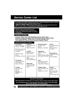 Page 5656For assistance, please call : 1-800-211-PANA(7262) or send e-mail to : consumerproducts@panasonic.com
Service Center List
MASSACHUSETTS
60 Glacier Drive
Suite G
Westwood, MA 02090
MINNESOTA
7850-12th Avenue
South
Airport Business Center
Bloomington, MN 55425
OHIO
2236 Waycross Road
Civic Center Plaza
Forest Park, OH 45240
PENNSYLVANIA
2221 Cabot Blvd. West
Suite B
Langhorne, PA 19047 GEORGIA
8655 Roswell Road
Suite 100
Atlanta, GA 30350
ILLINOIS
9060 Golf Road
Niles, IL 60714
1703 North Randall
Road...