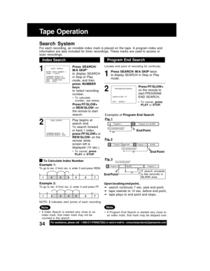 Page 3434For assistance, please call : 1-800-211-PANA(7262) or send e-mail to : consumerproducts@panasonic.com
Index Search
Note
• If  Index  Search  is  started  very  close  to  an
index  mark,  that  index  mark  may  not  be
counted  in  the  search.
1
2
Tape  Operation
Search  System
For  each  recording,  an  invisible  index  mark  is  placed  on  the  tape.  A  program  index  and
information are also included for timer recordings. These marks are used to access or
scan  recordings.
1
Program End...