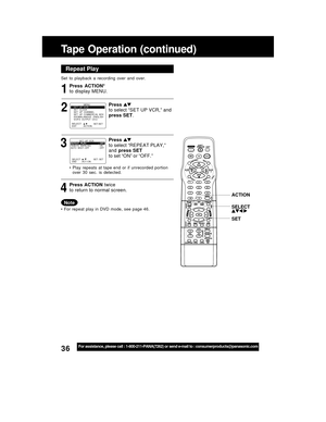 Page 3636For assistance, please call : 1-800-211-PANA(7262) or send e-mail to : consumerproducts@panasonic.com
Tape Operation (continued)
Repeat Play
Set  to  playback  a  recording  over  and  over.
32 1
SELECT :              EXIT          : ACTION    SET:SET
                MENU
SET  UP  VCR
SET  CLOCK
SET  UP  CHANNEL
SET  UP  C
OMMERC I AL  ADV.  
IDIOMA/LANGUE : ENGL I SH
VCR’S  OUTPUT  CH:3
Press  ACTION*
to display MENU.
Press 
to select “SET UP VCR,” and
press SET.
• Play  repeats  at  tape  end  or  if...