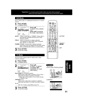 Page 5151
Still Mode
1
Press to select “STILL MODE,”
and
press 
SET  repeatedly
for mode. (See below.)
2
AUTO :“FIELD”  (Field  still)  or  “FRAME”  (Frame  still)  is
automatically selected during the still mode.
(Factory  preset)
FIELD:“FIELD”  (Field  still)  is  always  selected.
This  setting  will  reduce  jitter  when  compared
with  “AUTO”  on  some  discs.
FRAME:“FRAME”  (Frame  still)  is  always  selected.
Some  texts  and  fine  patterns  will  be  seen  clearly
when  compared  with  “AUTO”  on...