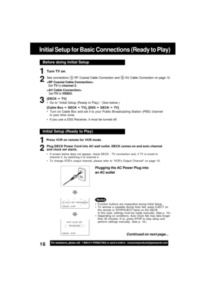 Page 1616For assistance, please call : 1-800-211-PANA(7262) or send e-mail to : consumerproducts@panasonic.com
Before doing Initial Setup
Initial Setup for Basic Connections (Ready to Play)
Turn TV on.
See connections a RF Coaxial Cable Connection and b AV Cable Connection on page 12.

  Set TV to channel 3.

Set TV to VIDEO.
[DECK 
➛ ➛➛ ➛
➛ TV]
  Go to “Initial Setup (Ready to Play).” (See below.)
[Cable Box 
➛ ➛➛ ➛
➛ DECK 
➛ ➛➛ ➛
➛ TV], [DSS 
➛ ➛➛ ➛
➛ DECK 
➛ ➛➛ ➛
➛ TV]
  Turn on Cable Box and set it to...