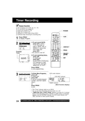 Page 2424For assistance, please call : 1-800-211-PANA(7262) or send e-mail to : consumerproducts@panasonic.com
Timer Recording
Press PROG*
to display Program.
Press PROG
to end programming.
3 1
DAILY
131
31
12
SELECT     /      
Selection Order
WEEKLY
(SAT)WEEKLY
(MON) WEEKLY
(SUN)
14
Example
Today
2) To set remaining items,
press 
to select and
press SET
to set START/ STOP times,
CH (channel) or LINE
input (p. 35), and tape
speed (SP, LP, SLP).
To Enter More Programs,
press 
to select and
press SET
to set an...