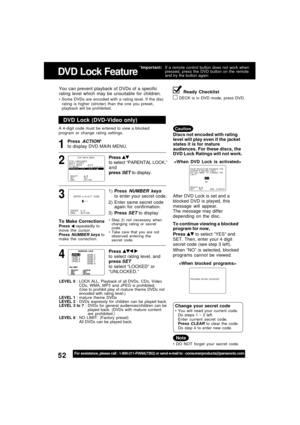 Page 5252For assistance, please call : 1-800-211-PANA(7262) or send e-mail to : consumerproducts@panasonic.com
1
DVD Lock (DVD-Video only)
LEVEL 0 : LOCK ALL, Playback of  all DVDs, CDs, Video
CDs, WMA, MP3 and JPEG is prohibited.
(Use to prohibit play of mature theme DVDs not
encoded with rating level.)
LEVEL 1 : mature  theme DVDs
LEVEL 2 : DVDs expressly for children can be played back.
LEVEL 3 to 7 : DVDs for general audiences/children can be
played back. (DVDs with mature content
are prohibited.)
LEVEL 8 :...