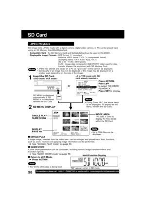 Page 5858For assistance, please call : 1-800-211-PANA(7262) or send e-mail to : consumerproducts@panasonic.com
TIMER REC
SELECT :         SET : SET
EXIT : ACT I ON PAGE : SKIP+/-
SINGLE
SLIDE
1
/3
SD Card
JPEG Playback
Still image data (JPEG) made with a digital camera, digital video camera, or PC can be played back
using an SD Memory Card/MultiMediaCard.
Compatible Card : An SD Memory Card and MultiMediaCard can be used in this DECK.
Displayable Image Formats : DCF format 1.1 compliant
Baseline JPEG format Y...